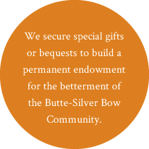 We secure special gifts or bequests to build a permanent endowment for the betterment of the Butte-Silver Bow Community.